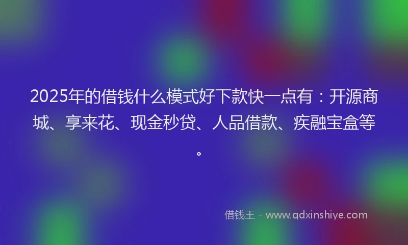 2025年的借钱什么模式好下款快一点有：开源商城、享来花、现金秒贷、人品借款、疾融宝盒等。