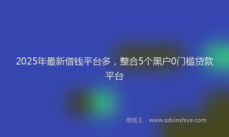 2025年最新借钱平台多，整合5个黑户0门槛贷款平台