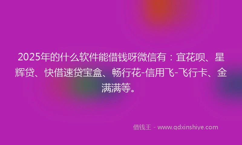 2025年的什么软件能借钱呀微信有：宜花呗、星辉贷、快借速贷宝盒、畅行花-信用飞-飞行卡、金满满等。