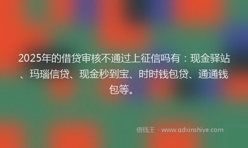 2025年的借贷审核不通过上征信吗有：现金驿站、玛瑙信贷、现金秒到宝、时时钱包贷、通通钱包等。