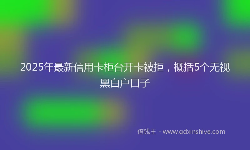 2025年最新信用卡柜台开卡被拒，概括5个无视黑白户口子
