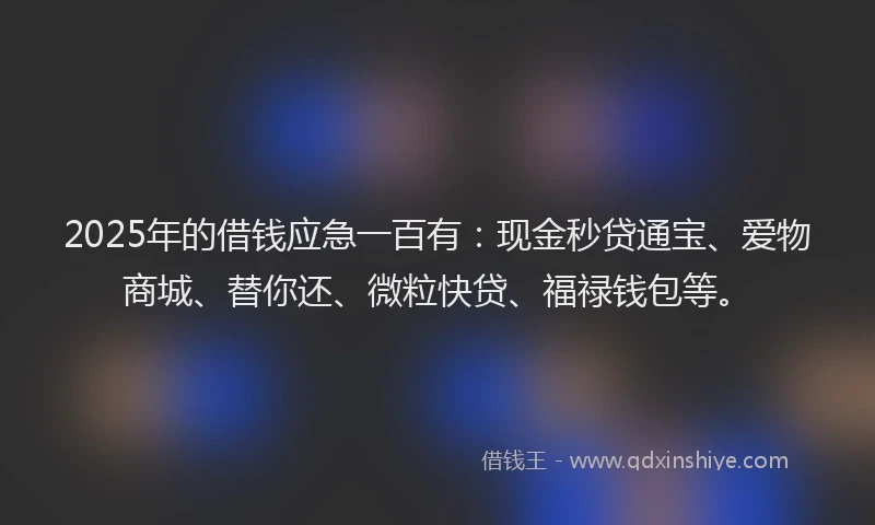 2025年的借钱应急一百有：现金秒贷通宝、爱物商城、替你还、微粒快贷、福禄钱包等。