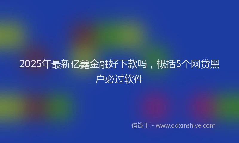 2025年最新亿鑫金融好下款吗，概括5个网贷黑户必过软件