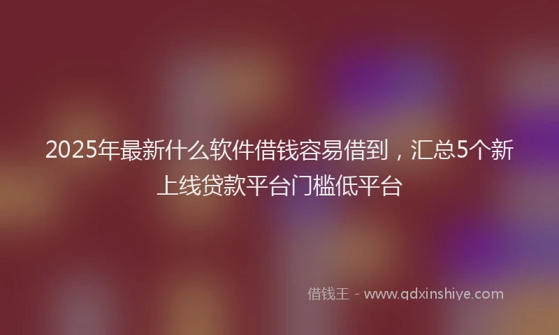 2025年最新什么软件借钱容易借到，汇总5个新上线贷款平台门槛低平台