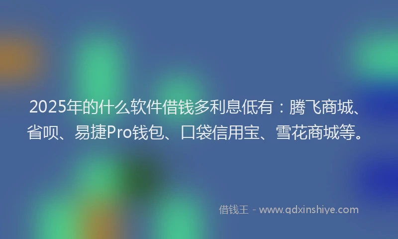 2025年的什么软件借钱多利息低有：腾飞商城、省呗、易捷Pro钱包、口袋信用宝、雪花商城等。