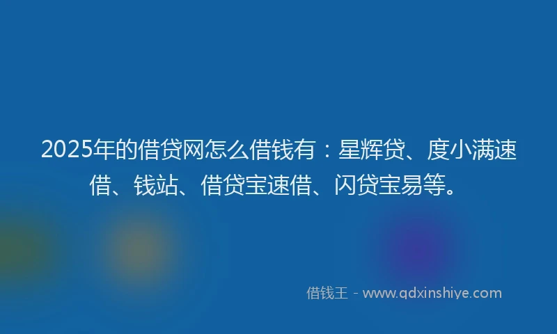 2025年的借贷网怎么借钱有：星辉贷、度小满速借、钱站、借贷宝速借、闪贷宝易等。