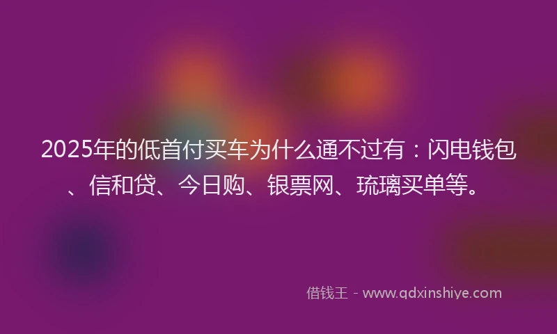 2025年的低首付买车为什么通不过有：闪电钱包、信和贷、今日购、银票网、琉璃买单等。