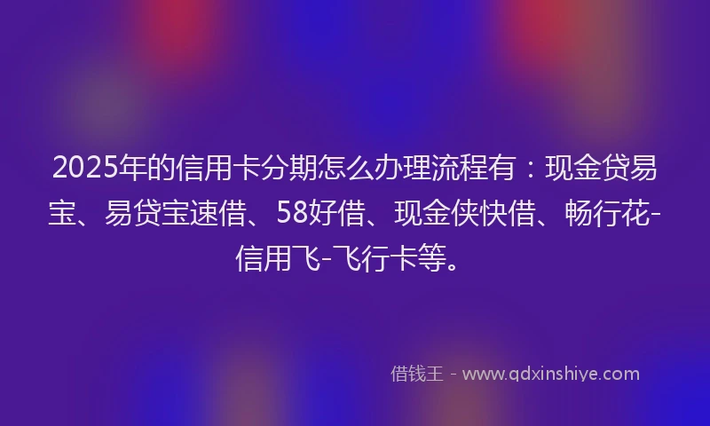 2025年的信用卡分期怎么办理流程有：现金贷易宝、易贷宝速借、58好借、现金侠快借、畅行花-信用飞-飞行卡等。