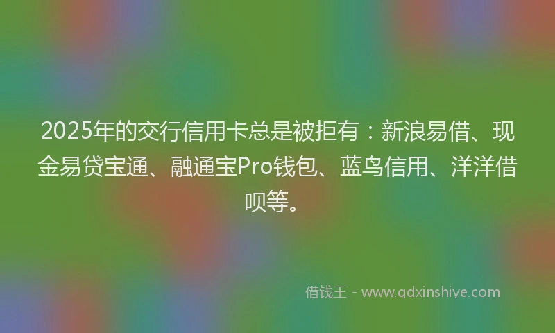 2025年的交行信用卡总是被拒有：新浪易借、现金易贷宝通、融通宝Pro钱包、蓝鸟信用、洋洋借呗等。