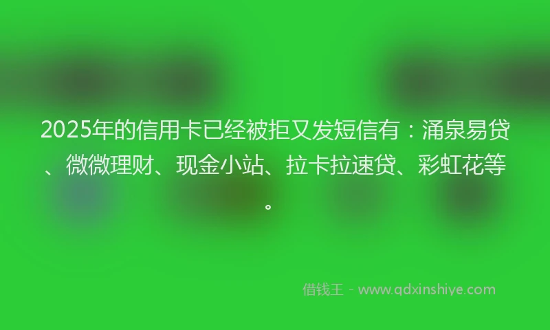 2025年的信用卡已经被拒又发短信有：涌泉易贷、微微理财、现金小站、拉卡拉速贷、彩虹花等。