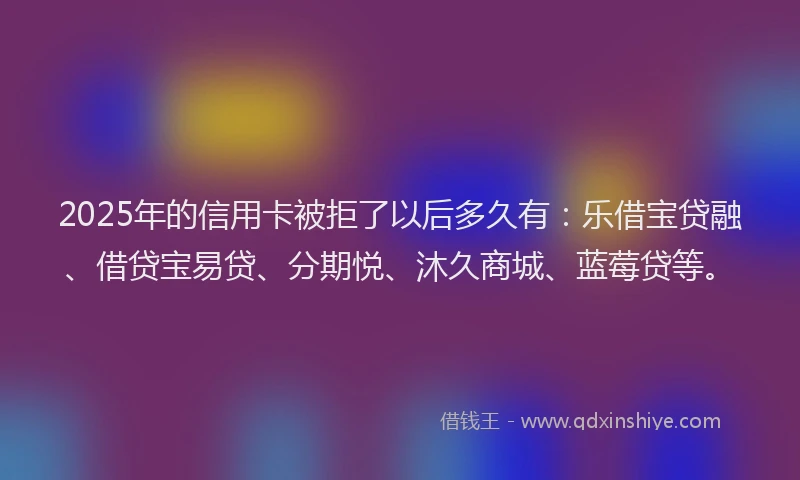 2025年的信用卡被拒了以后多久有：乐借宝贷融、借贷宝易贷、分期悦、沐久商城、蓝莓贷等。