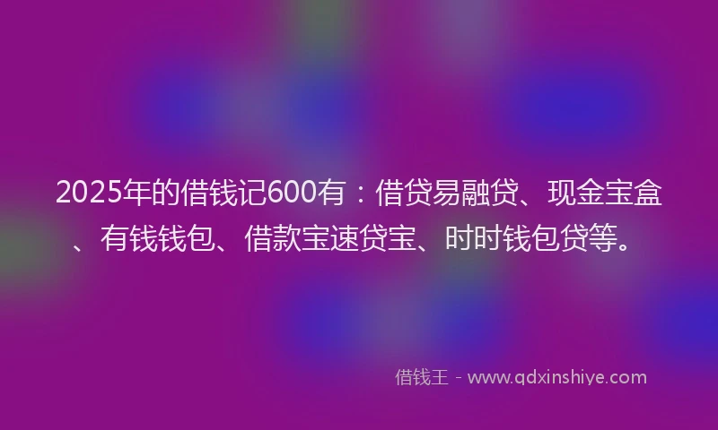2025年的借钱记600有：借贷易融贷、现金宝盒、有钱钱包、借款宝速贷宝、时时钱包贷等。