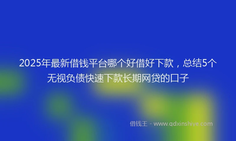 2025年最新借钱平台哪个好借好下款，总结5个无视负债快速下款长期网贷的口子