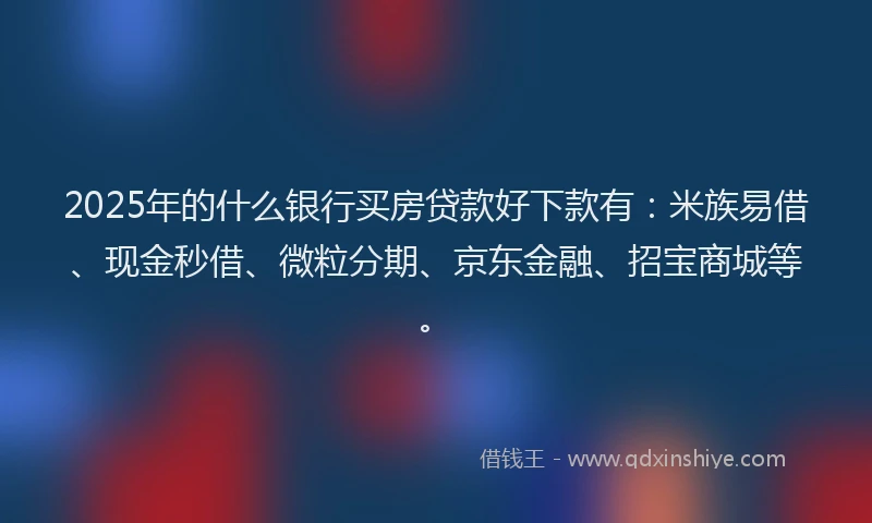 2025年的什么银行买房贷款好下款有：米族易借、现金秒借、微粒分期、京东金融、招宝商城等。