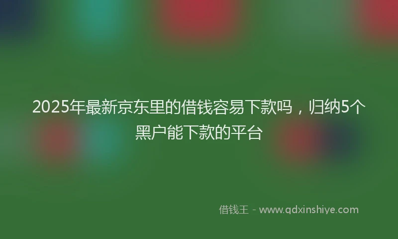 2025年最新京东里的借钱容易下款吗，归纳5个黑户能下款的平台