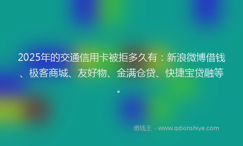 2025年的交通信用卡被拒多久有：新浪微博借钱、极客商城、友好物、金满仓贷、快捷宝贷融等。
