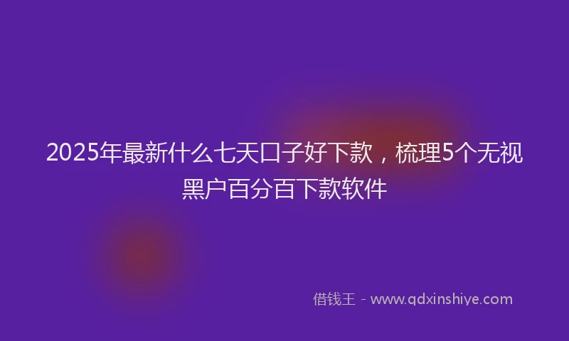 2025年最新什么七天口子好下款，梳理5个无视黑户百分百下款软件