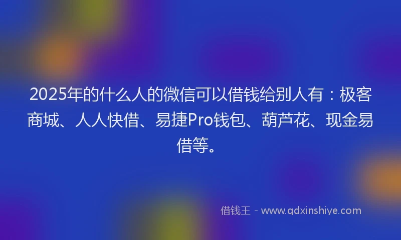 2025年的什么人的微信可以借钱给别人有：极客商城、人人快借、易捷Pro钱包、葫芦花、现金易借等。