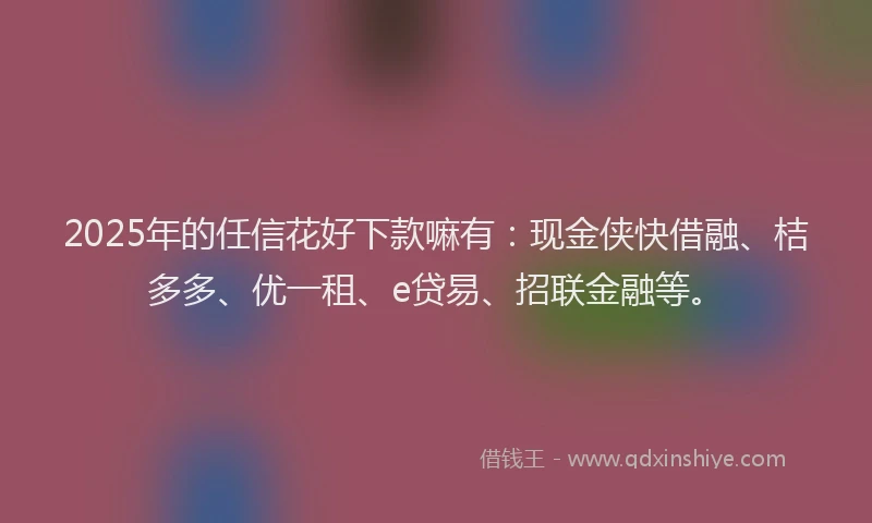 2025年的任信花好下款嘛有：现金侠快借融、桔多多、优一租、e贷易、招联金融等。
