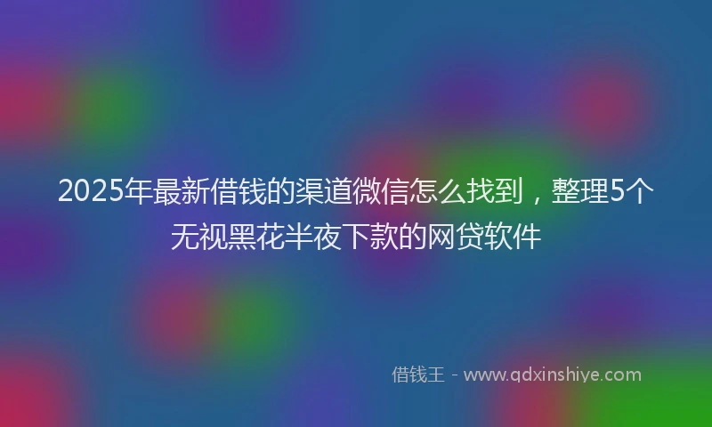 2025年最新借钱的渠道微信怎么找到，整理5个无视黑花半夜下款的网贷软件