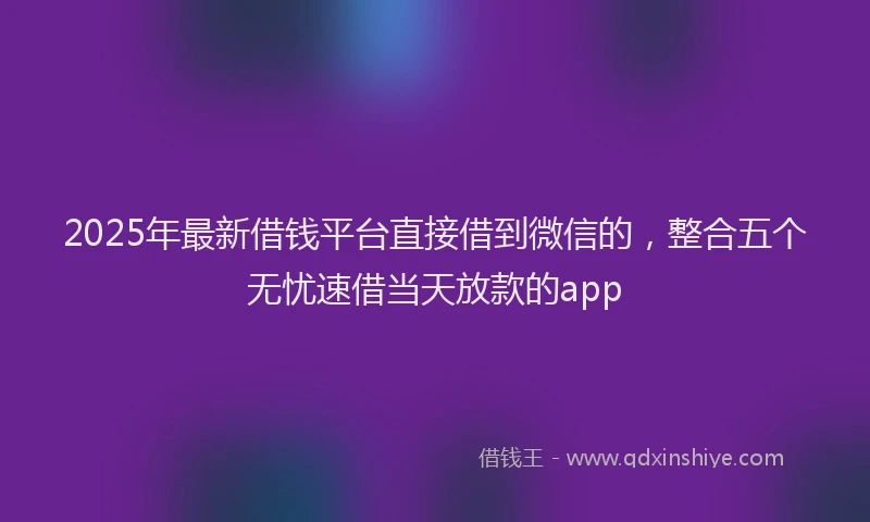 2025年最新借钱平台直接借到微信的，整合五个无忧速借当天放款的app