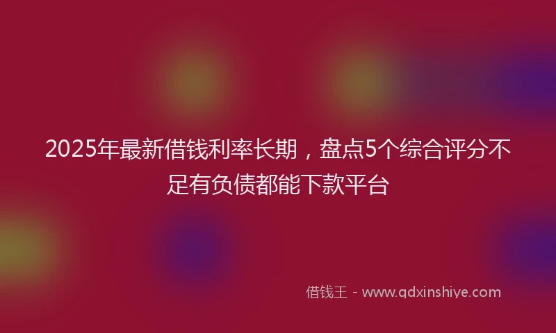 2025年最新借钱利率长期，盘点5个综合评分不足有负债都能下款平台
