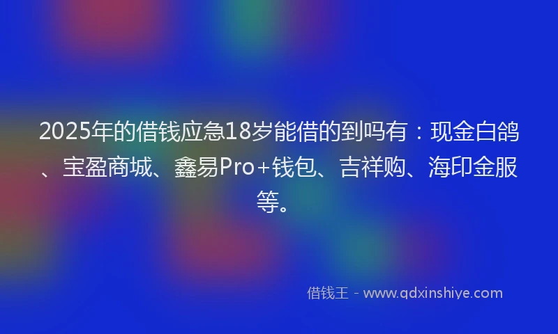 2025年的借钱应急18岁能借的到吗有：现金白鸽、宝盈商城、鑫易Pro+钱包、吉祥购、海印金服等。