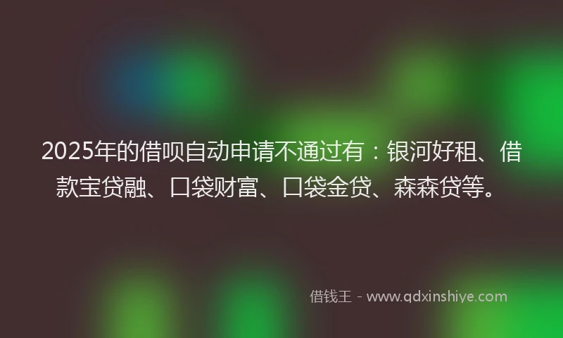 2025年的借呗自动申请不通过有：银河好租、借款宝贷融、口袋财富、口袋金贷、森森贷等。