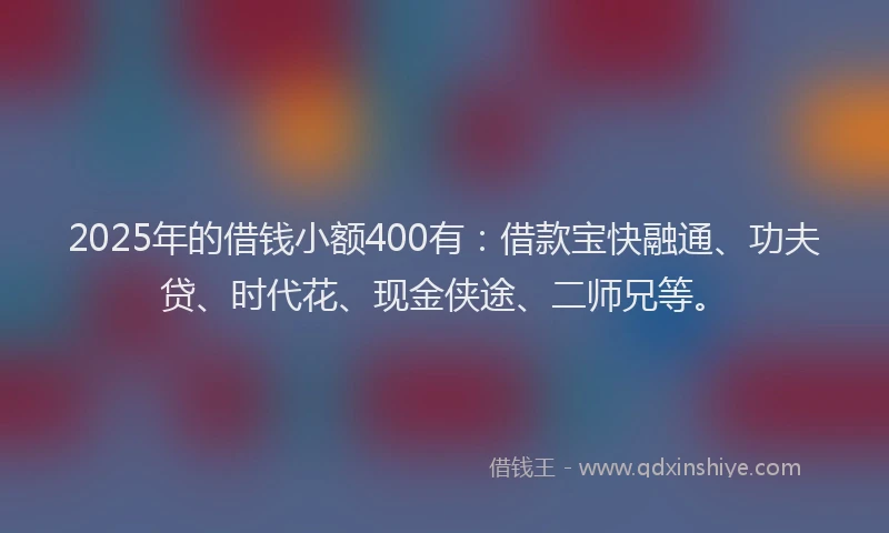 2025年的借钱小额400有：借款宝快融通、功夫贷、时代花、现金侠途、二师兄等。