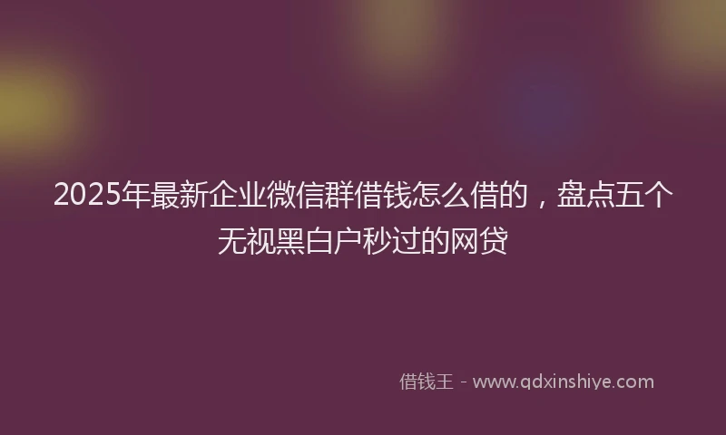 2025年最新企业微信群借钱怎么借的，盘点五个无视黑白户秒过的网贷