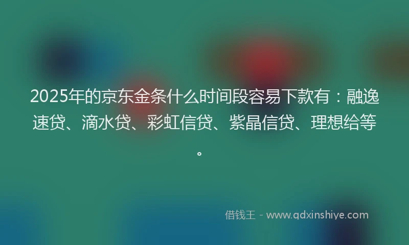 2025年的京东金条什么时间段容易下款有：融逸速贷、滴水贷、彩虹信贷、紫晶信贷、理想给等。
