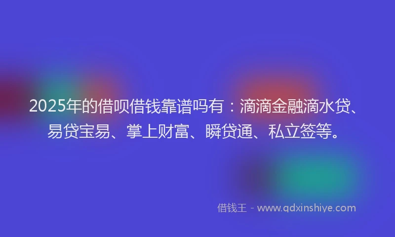 2025年的借呗借钱靠谱吗有：滴滴金融滴水贷、易贷宝易、掌上财富、瞬贷通、私立签等。