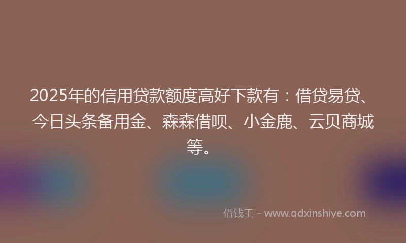 2025年的信用贷款额度高好下款有：借贷易贷、今日头条备用金、森森借呗、小金鹿、云贝商城等。