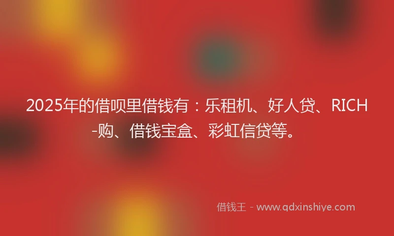2025年的借呗里借钱有：乐租机、好人贷、RICH-购、借钱宝盒、彩虹信贷等。