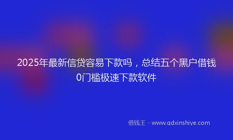 2025年最新信贷容易下款吗，总结五个黑户借钱0门槛极速下款软件