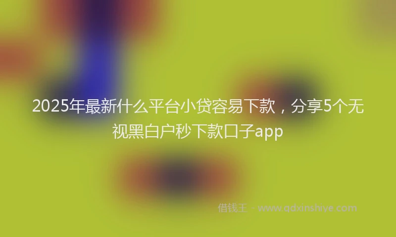 2025年最新什么平台小贷容易下款，分享5个无视黑白户秒下款口子app
