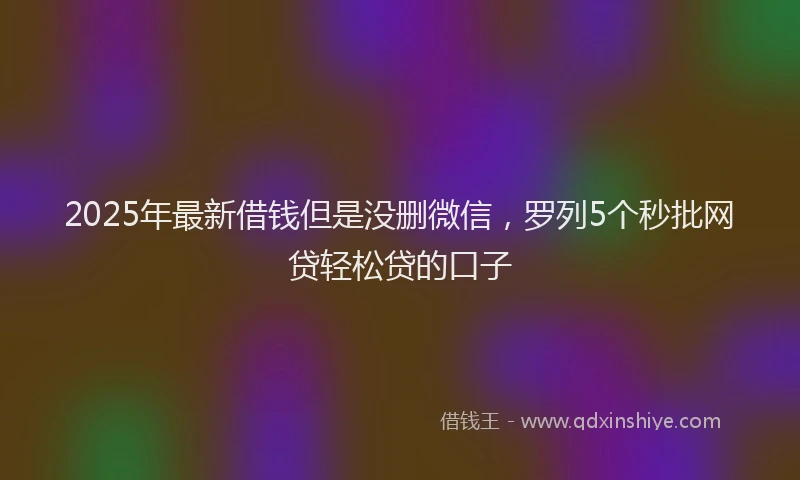 2025年最新借钱但是没删微信，罗列5个秒批网贷轻松贷的口子