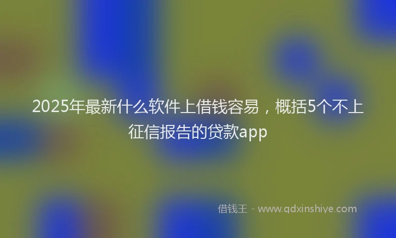 2025年最新什么软件上借钱容易，概括5个不上征信报告的贷款app