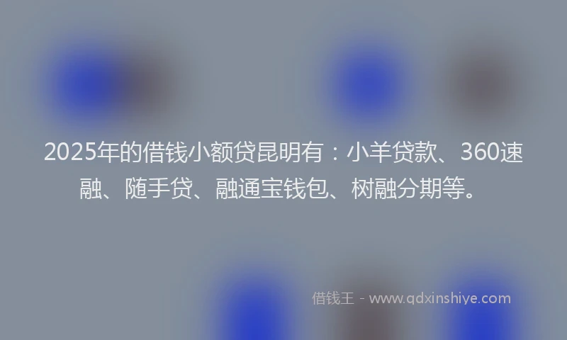 2025年的借钱小额贷昆明有：小羊贷款、360速融、随手贷、融通宝钱包、树融分期等。
