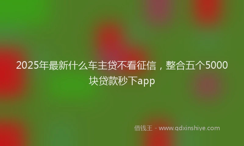 2025年最新什么车主贷不看征信，整合五个5000块贷款秒下app
