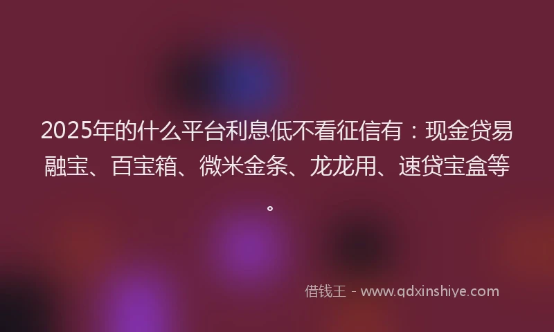 2025年的什么平台利息低不看征信有：现金贷易融宝、百宝箱、微米金条、龙龙用、速贷宝盒等。
