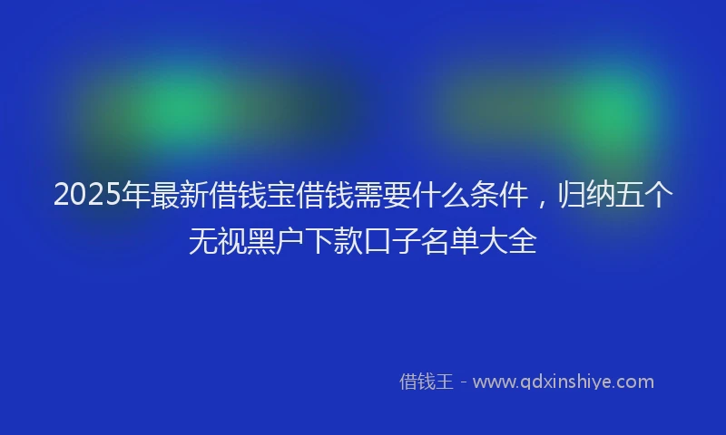 2025年最新借钱宝借钱需要什么条件，归纳五个无视黑户下款口子名单大全