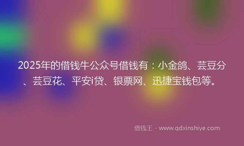 2025年的借钱牛公众号借钱有：小金鸽、芸豆分、芸豆花、平安i贷、银票网、迅捷宝钱包等。
