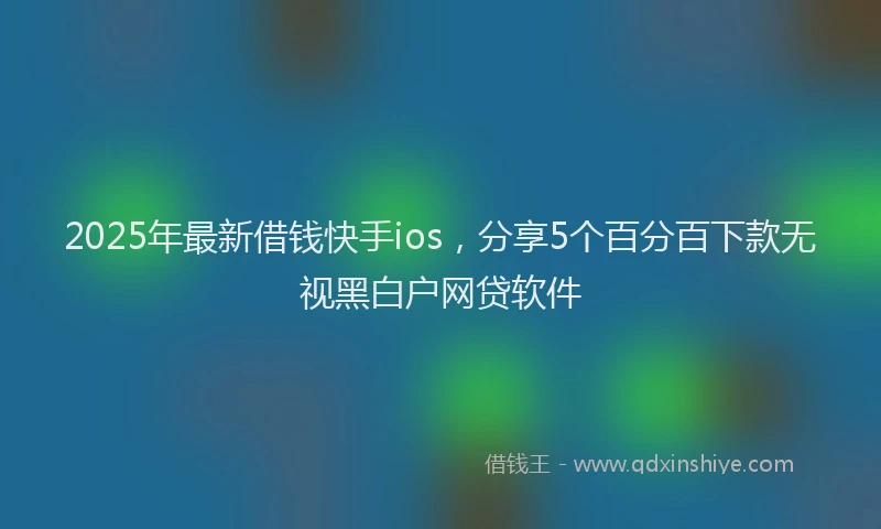 2025年最新借钱快手ios，分享5个百分百下款无视黑白户网贷软件
