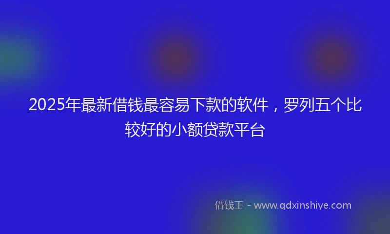 2025年最新借钱最容易下款的软件，罗列五个比较好的小额贷款平台