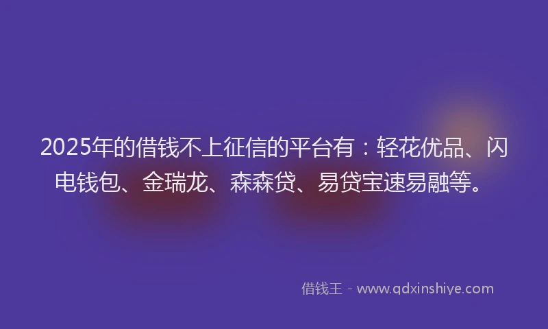 2025年的借钱不上征信的平台有：轻花优品、闪电钱包、金瑞龙、森森贷、易贷宝速易融等。