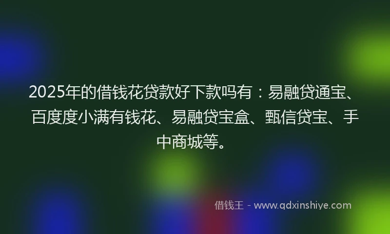 2025年的借钱花贷款好下款吗有：易融贷通宝、百度度小满有钱花、易融贷宝盒、甄信贷宝、手中商城等。