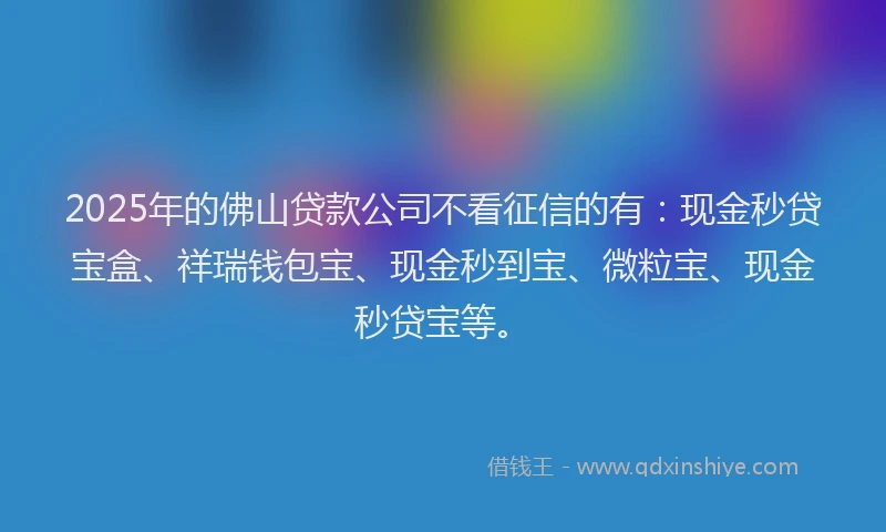2025年的佛山贷款公司不看征信的有：现金秒贷宝盒、祥瑞钱包宝、现金秒到宝、微粒宝、现金秒贷宝等。