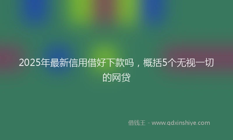 2025年最新信用借好下款吗，概括5个无视一切的网贷