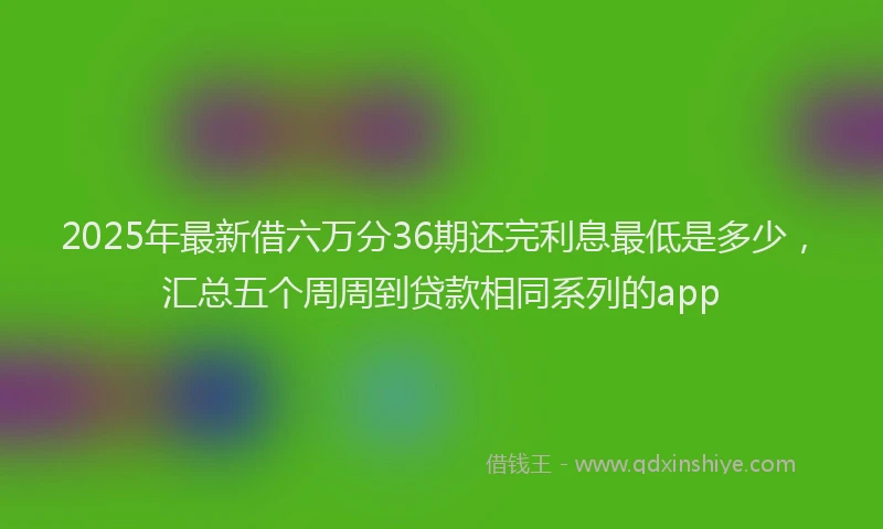 2025年最新借六万分36期还完利息最低是多少，汇总五个周周到贷款相同系列的app